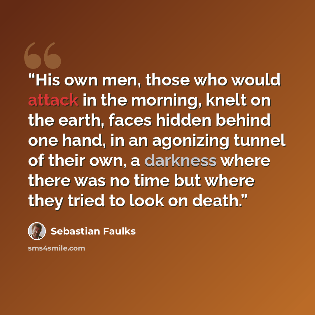 “His own men, those who would attack in the morning, knelt on the earth, faces hidden behind one hand, in an agonizing tunnel of their own, a darkness where there was no time but where they tried to look on death.” quote by Sebastian Faulks