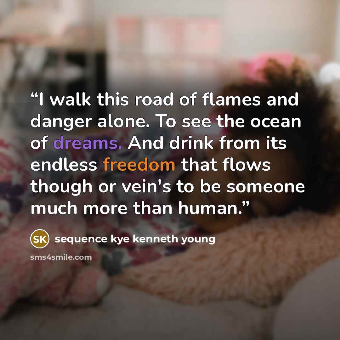 “I walk this road of flames and danger alone. To see the ocean of dreams. And drink from its endless freedom that flows though or vein's to be someone much more than human.” quote by sequence kye kenneth young