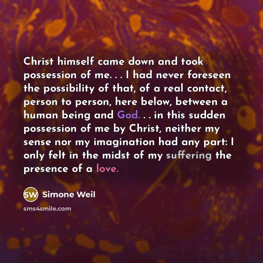 “Christ himself came down and took possession of me. . . I had never foreseen the possibility of that, of a real contact, person to person, here below, between a human being and God. . . in this sudden possession of me by Christ, neither my sense nor my imagination had any part: I only felt in the…” quote by Simone Weil