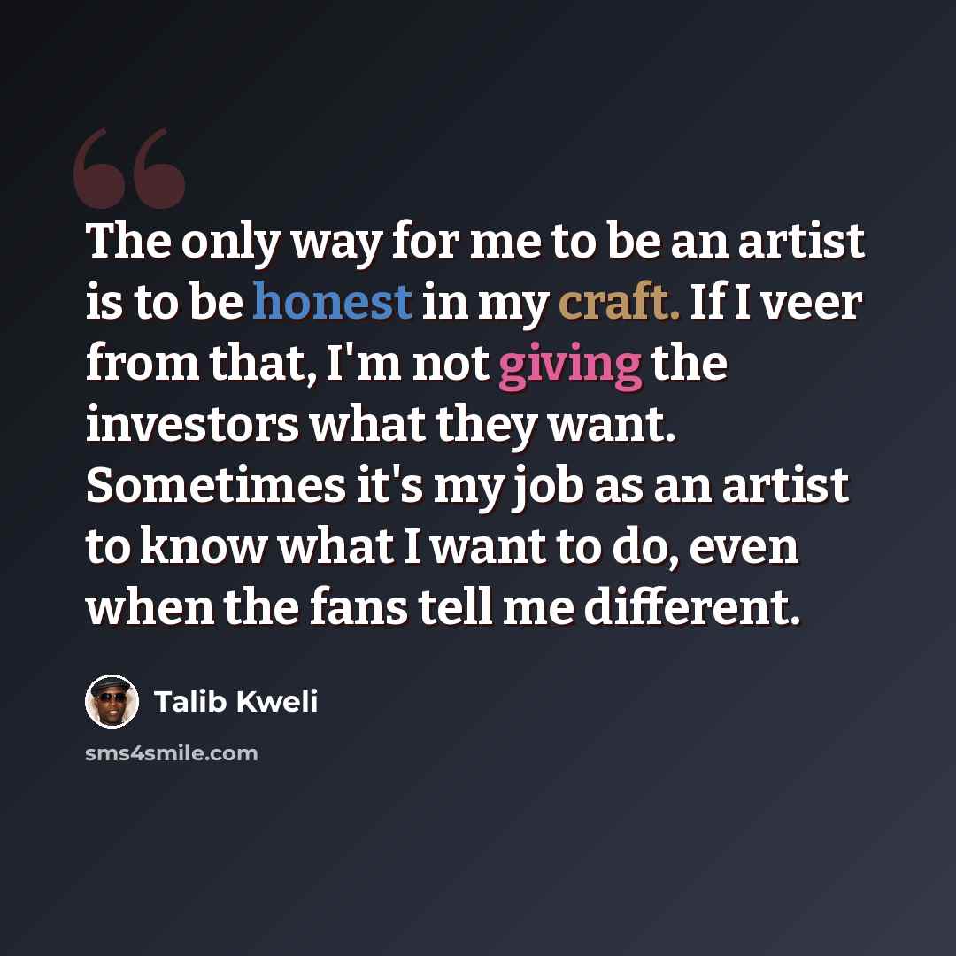 “The only way for me to be an artist is to be honest in my craft. If I veer from that, I'm not giving the investors what they want. Sometimes it's my job as an artist to know what I want to do, even when the fans tell me different.” quote by Talib Kweli