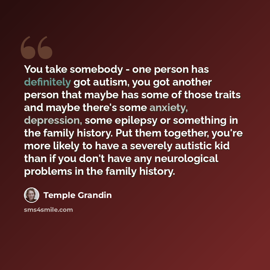 “You take somebody - one person has definitely got autism, you got another person that maybe has some of those traits and maybe there's some anxiety, depression, some epilepsy or something in the family history. Put them together, you're more likely to have a severely autistic kid than if you don't…” quote by Temple Grandin