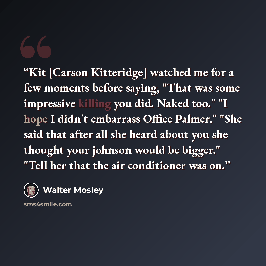 “Kit [Carson Kitteridge] watched me for a few moments before saying, "That was some impressive killing you did. Naked too." "I hope I didn't embarrass Office Palmer." "She said that after all she heard about you she thought your johnson would be bigger." "Tell her that the air conditioner was on.” quote by Walter Mosley