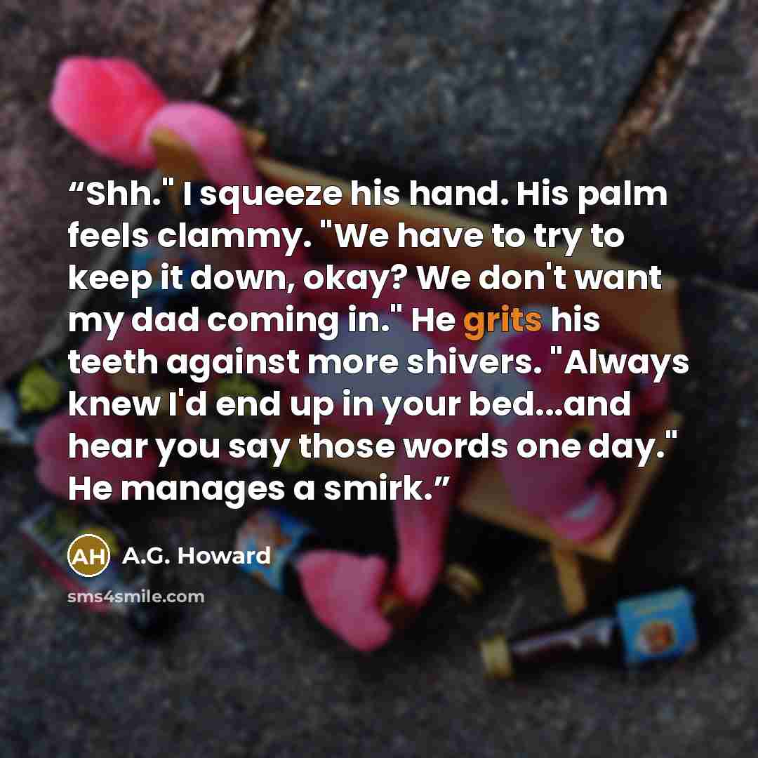 “Shh." I squeeze his hand. His palm feels clammy. "We have to try to keep it down, okay? We don't want my dad coming in." He grits his teeth against more shivers. "Always knew I'd end up in your bed...and hear you say those words one day." He manages a smirk.” quote by A.G. Howard