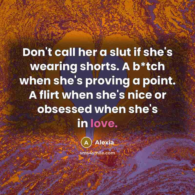 “Don't call her a slut if she's wearing shorts. A b*tch when she's proving a point. A flirt when she's nice or obsessed when she's in love.” quote by Alexia