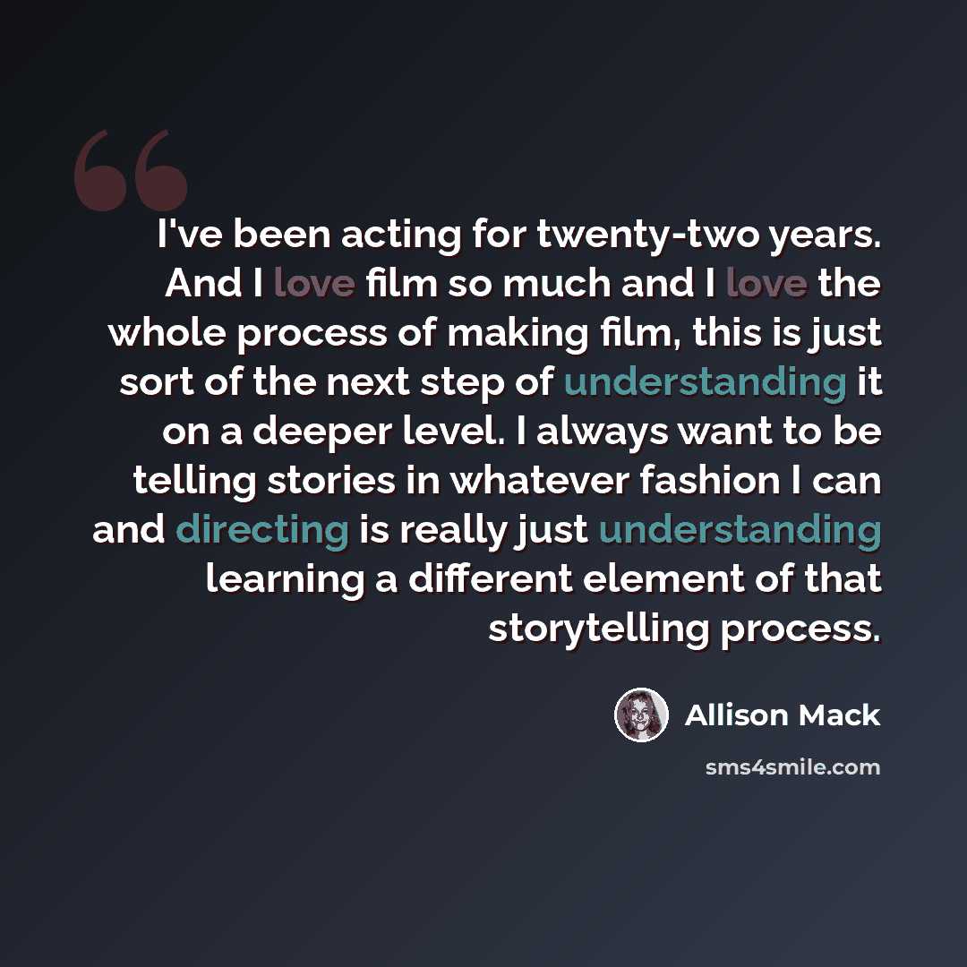 “I've been acting for twenty-two years. And I love film so much and I love the whole process of making film, this is just sort of the next step of understanding it on a deeper level. I always want to be telling stories in whatever fashion I can and directing is really just understanding learning a…” quote by Allison Mack