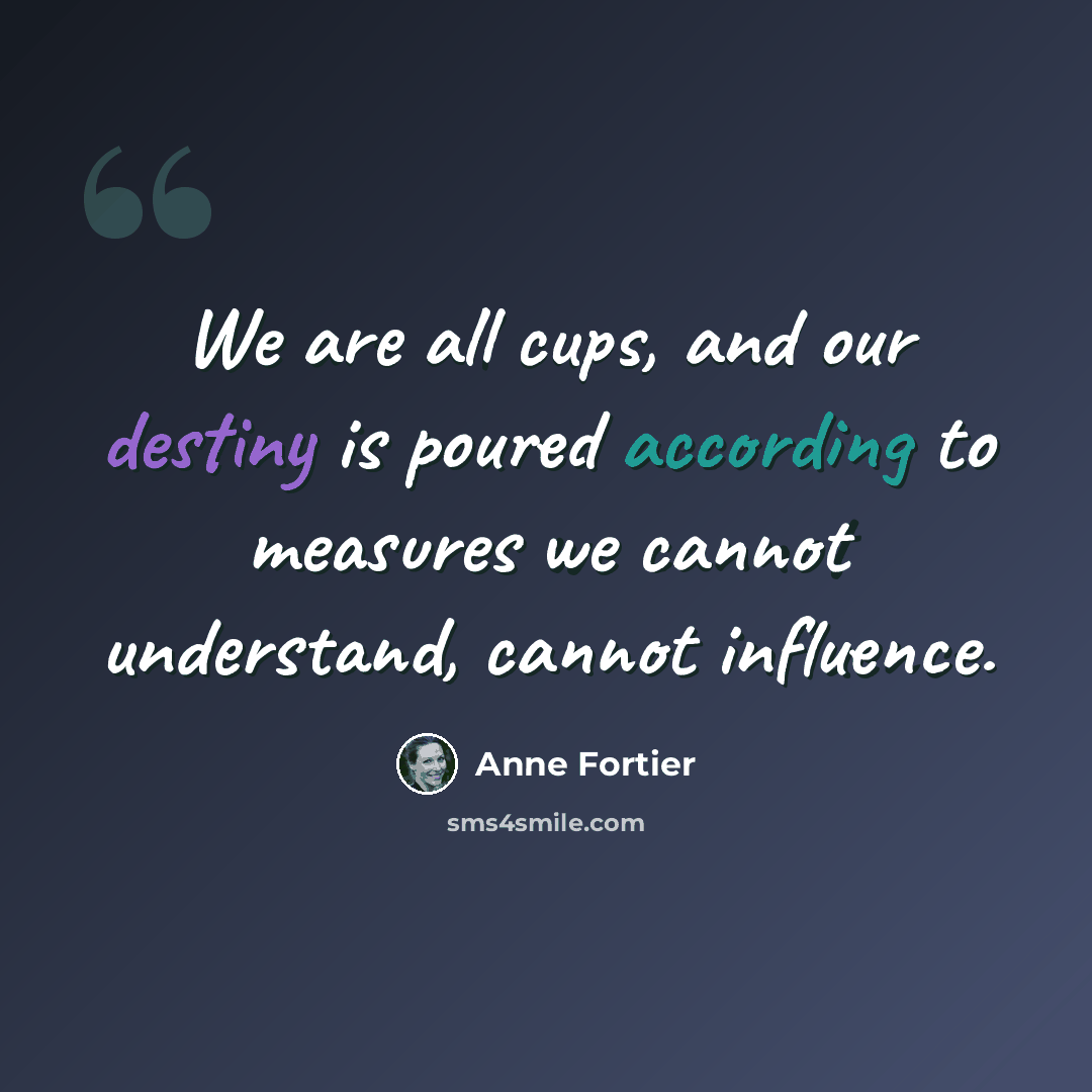 “We are all cups, and our destiny is poured according to measures we cannot understand, cannot influence.” quote by Anne Fortier