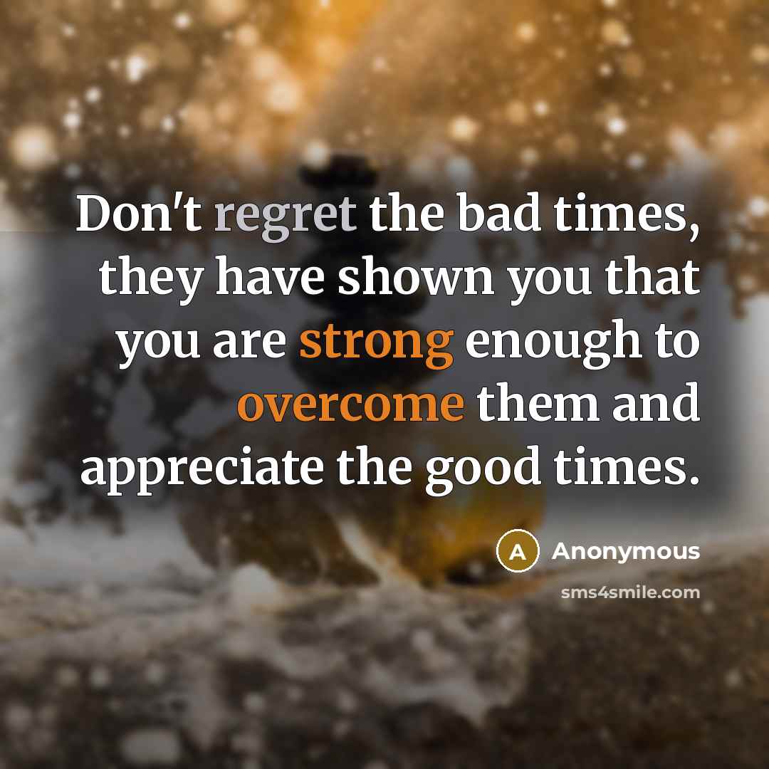 “Don't regret the bad times, they have shown you that you are strong enough to overcome them and appreciate the good times.” quote by Anonymous