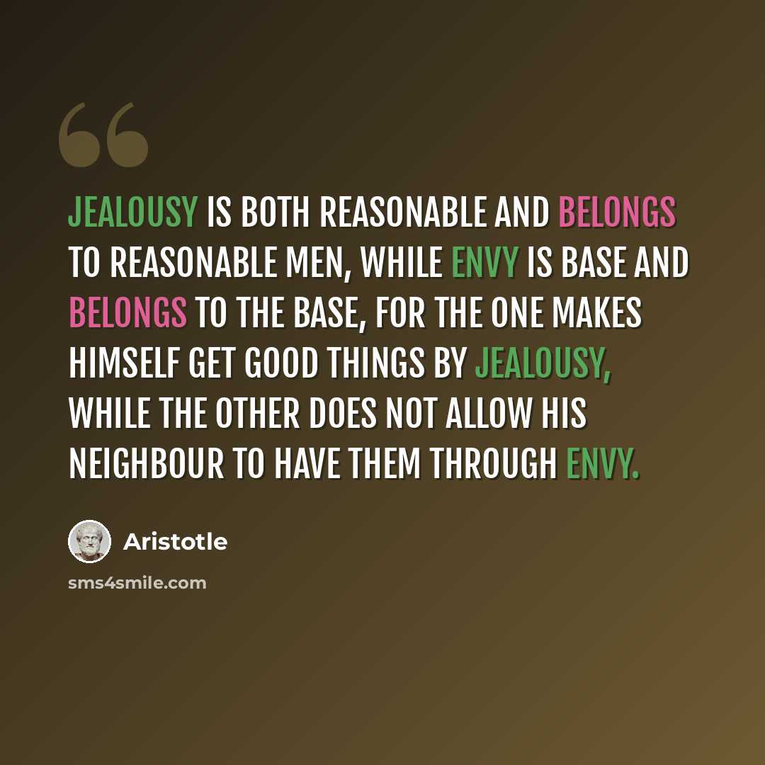 “Jealousy is both reasonable and belongs to reasonable men, while envy is base and belongs to the base, for the one makes himself get good things by jealousy, while the other does not allow his neighbour to have them through envy.” quote by Aristotle