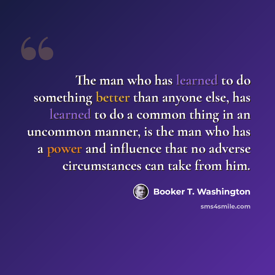 “The man who has learned to do something better than anyone else, has learned to do a common thing in an uncommon manner, is the man who has a power and influence that no adverse circumstances can take from him.” quote by Booker T. Washington