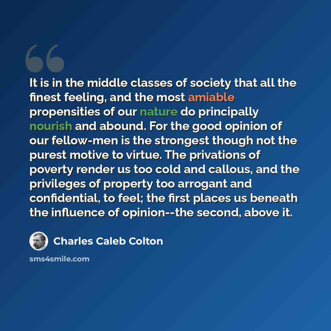 “It is in the middle classes of society that all the finest feeling, and the most amiable propensities of our nature do principally nourish and abound. For the good opinion of our fellow-men is the strongest though not the purest motive to virtue. The privations of poverty render us too cold and…” quote by Charles Caleb Colton