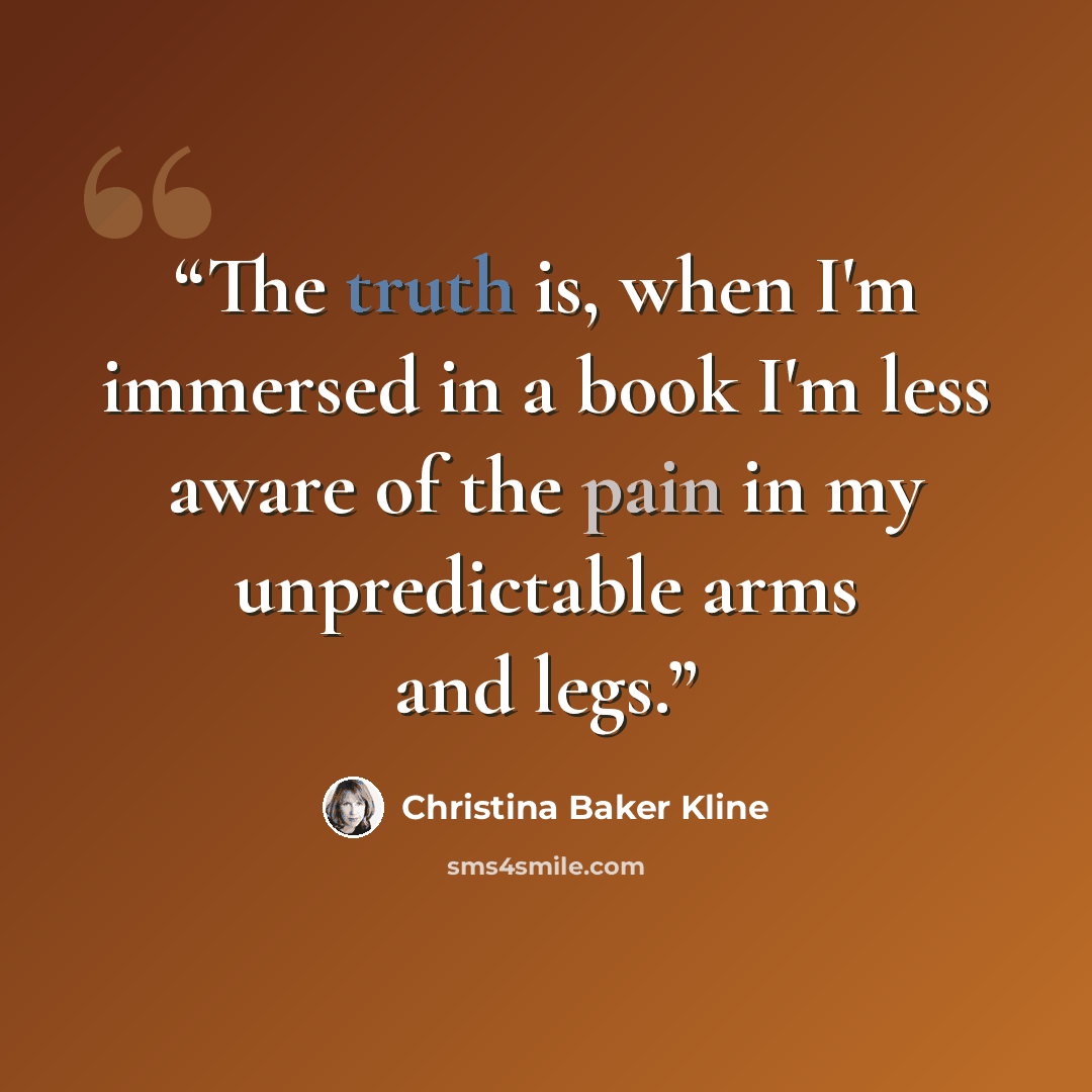 “The truth is, when I'm immersed in a book I'm less aware of the pain in my unpredictable arms and legs.” quote by Christina Baker Kline