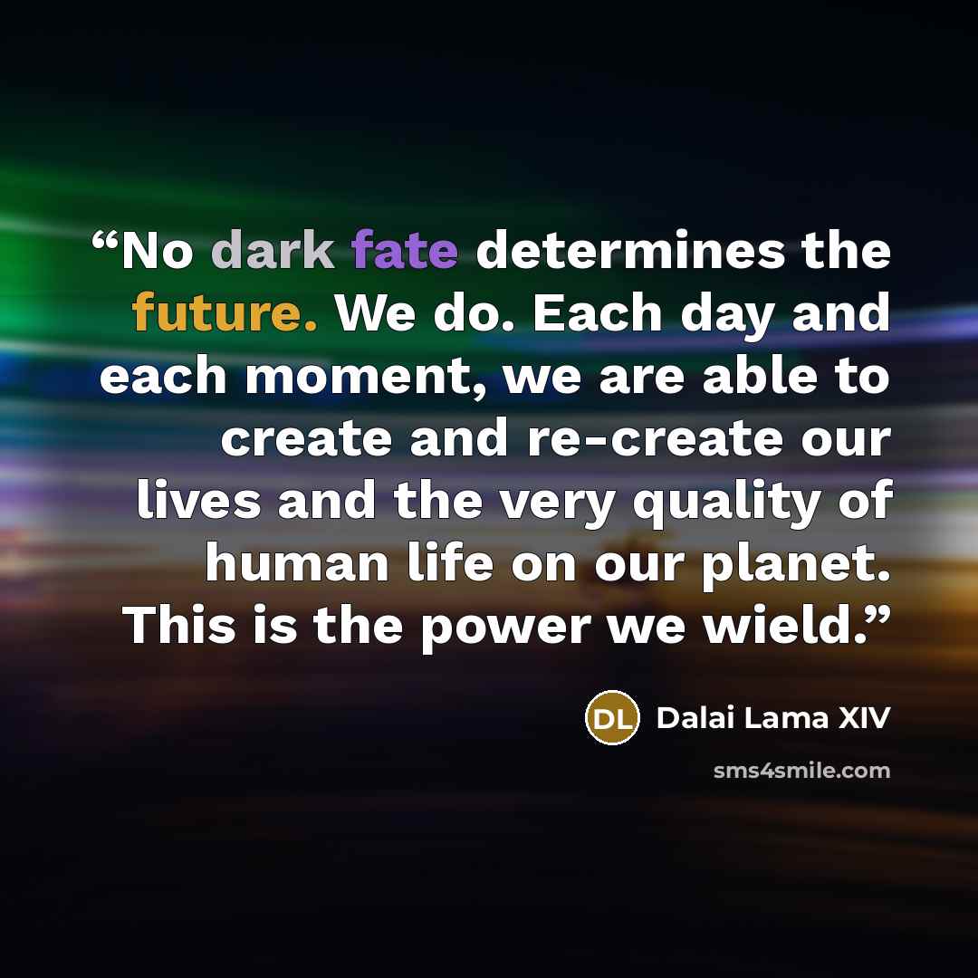 “No dark fate determines the future. We do. Each day and each moment, we are able to create and re-create our lives and the very quality of human life on our planet. This is the power we wield.” quote by Dalai Lama XIV