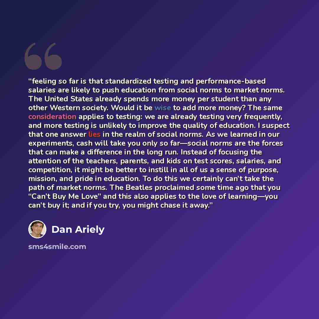 “feeling so far is that standardized testing and performance-based salaries are likely to push education from social norms to market norms. The United States already spends more money per student than any other Western society. Would it be wise to add more money? The same consideration applies to…” quote by Dan Ariely