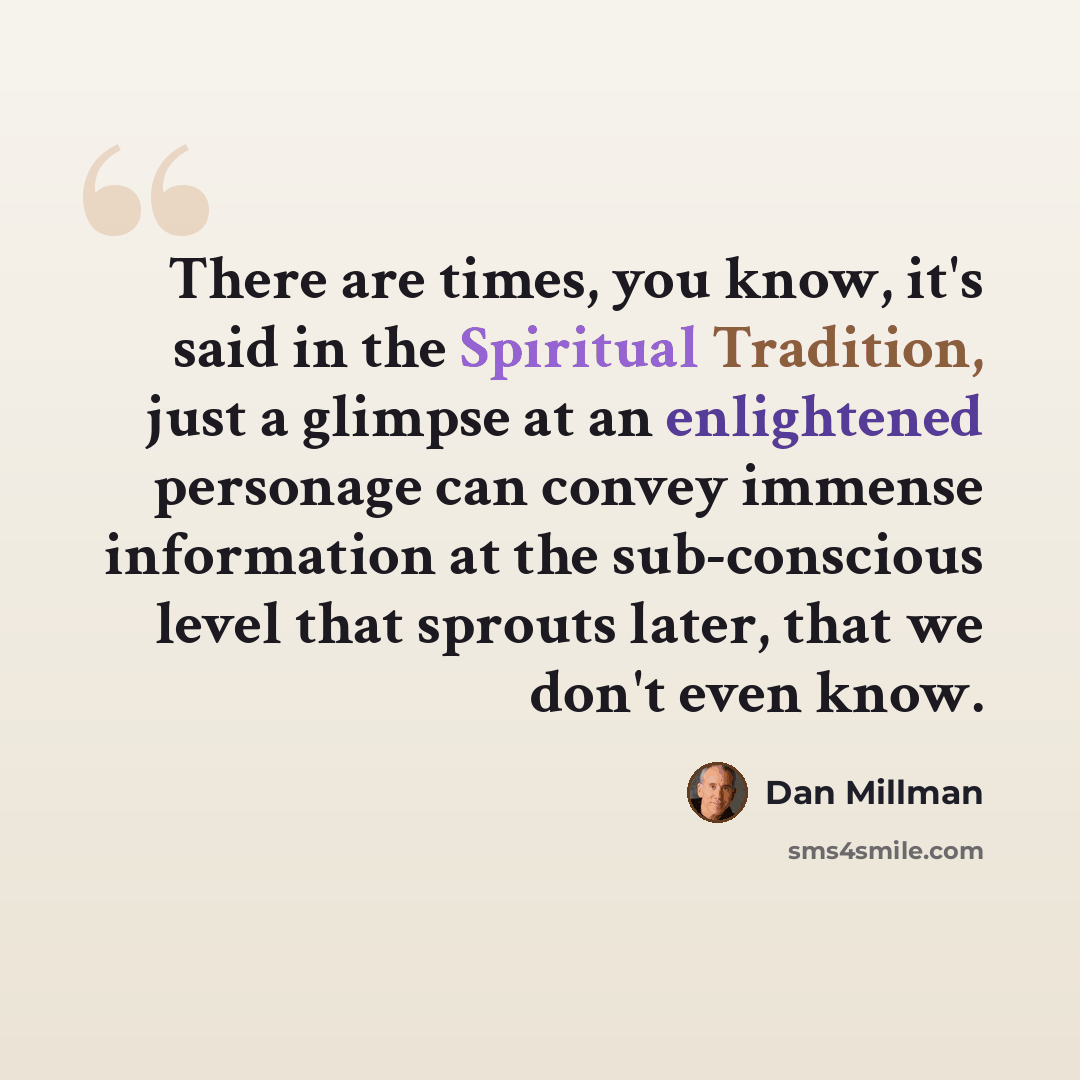 “There are times, you know, it's said in the Spiritual Tradition, just a glimpse at an enlightened personage can convey immense information at the sub-conscious level that sprouts later, that we don't even know.” quote by Dan Millman