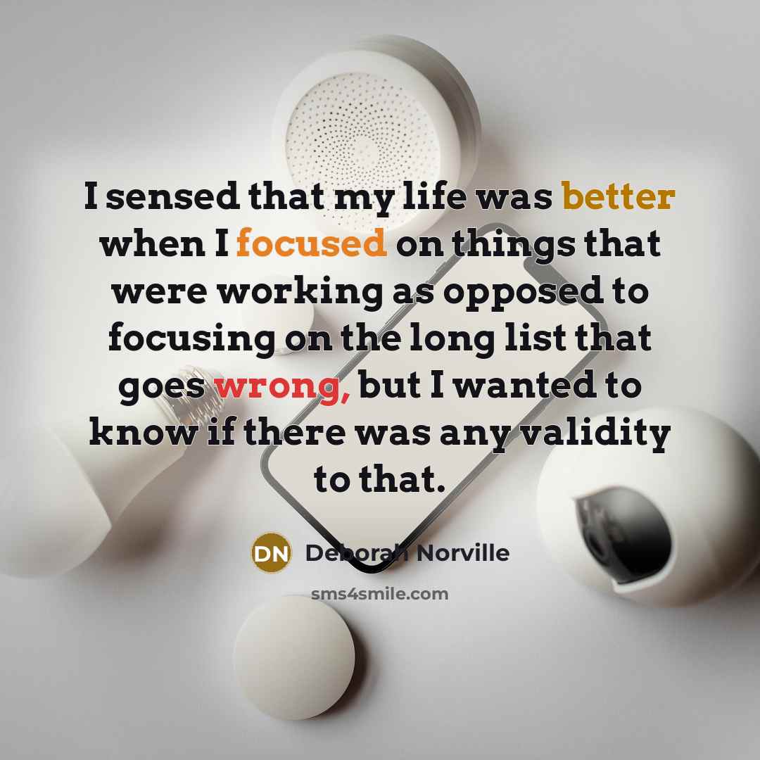 “I sensed that my life was better when I focused on things that were working as opposed to focusing on the long list that goes wrong, but I wanted to know if there was any validity to that.” quote by Deborah Norville