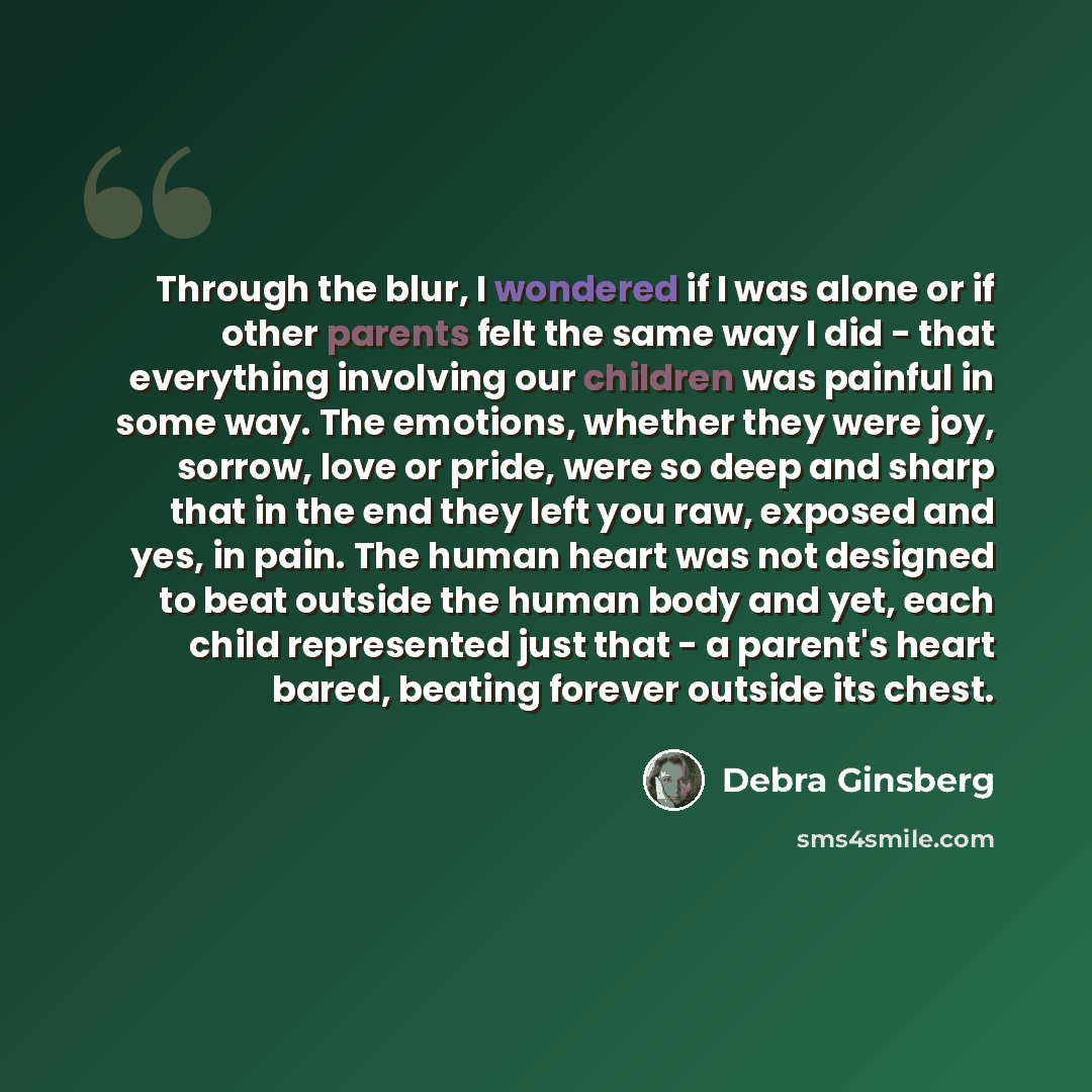“Through the blur, I wondered if I was alone or if other parents felt the same way I did - that everything involving our children was painful in some way. The emotions, whether they were joy, sorrow, love or pride, were so deep and sharp that in the end they left you raw, exposed and yes, in pain…” quote by Debra Ginsberg