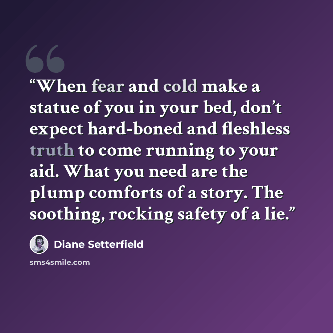 “When fear and cold make a statue of you in your bed, don’t expect hard-boned and fleshless truth to come running to your aid. What you need are the plump comforts of a story. The soothing, rocking safety of a lie.” quote by Diane Setterfield