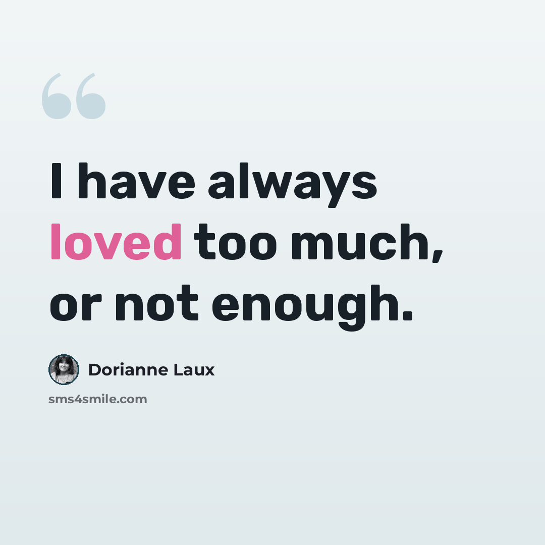 “I have always loved too much, or not enough.” quote by Dorianne Laux