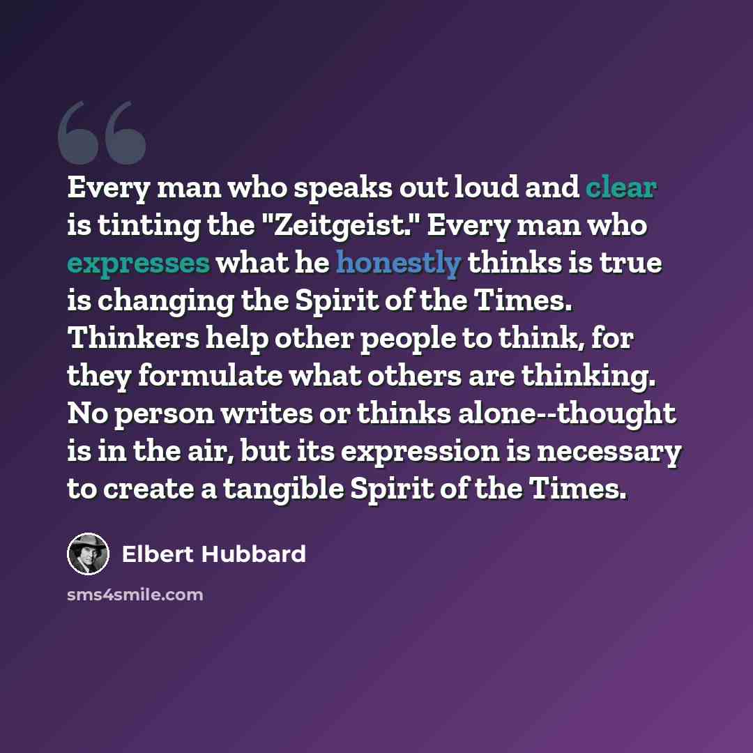 “Every man who speaks out loud and clear is tinting the "Zeitgeist." Every man who expresses what he honestly thinks is true is changing the Spirit of the Times. Thinkers help other people to think, for they formulate what others are thinking. No person writes or thinks alone--thought is in the…” quote by Elbert Hubbard