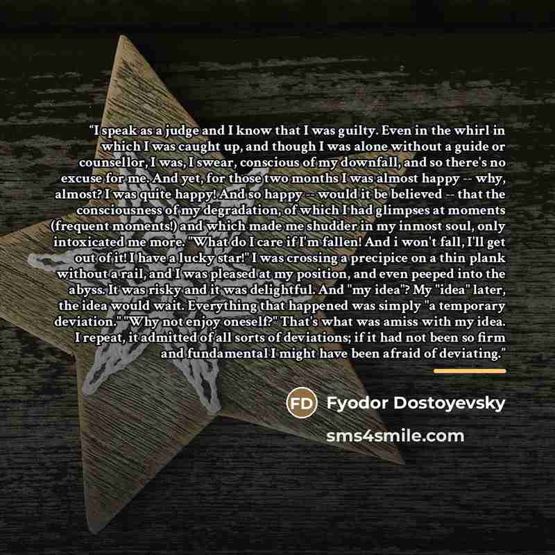 “I speak as a judge and I know that I was guilty. Even in the whirl in which I was caught up, and though I was alone without a guide or counsellor, I was, I swear, conscious of my downfall, and so there's no excuse for me. And yet, for those two months I was almost happy -- why, almost? I was quite…” quote by Fyodor Dostoyevsky