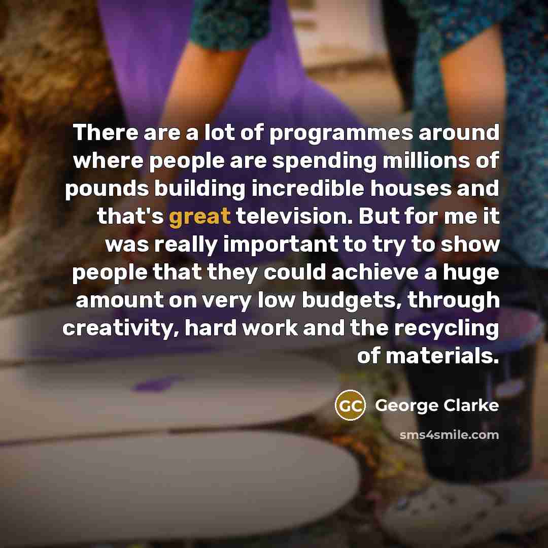 “There are a lot of programmes around where people are spending millions of pounds building incredible houses and that's great television. But for me it was really important to try to show people that they could achieve a huge amount on very low budgets, through creativity, hard work and the…” quote by George Clarke