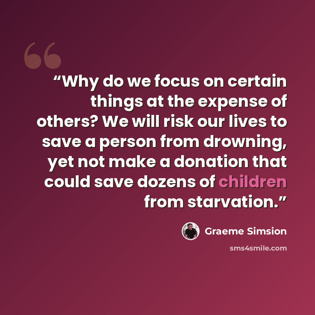 “Why do we focus on certain things at the expense of others? We will risk our lives to save a person from drowning, yet not make a donation that could save dozens of children from starvation.” quote by Graeme Simsion