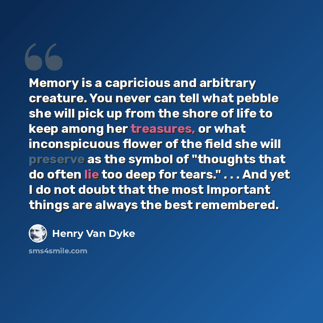 “Memory is a capricious and arbitrary creature. You never can tell what pebble she will pick up from the shore of life to keep among her treasures, or what inconspicuous flower of the field she will preserve as the symbol of "thoughts that do often lie too deep for tears." . . . And yet I do not…” quote by Henry Van Dyke