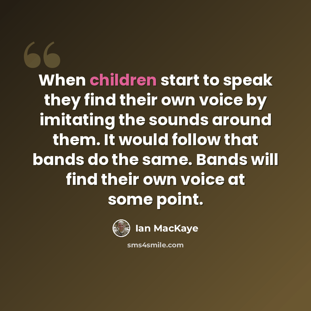 “When children start to speak they find their own voice by imitating the sounds around them. It would follow that bands do the same. Bands will find their own voice at some point.” quote by Ian MacKaye