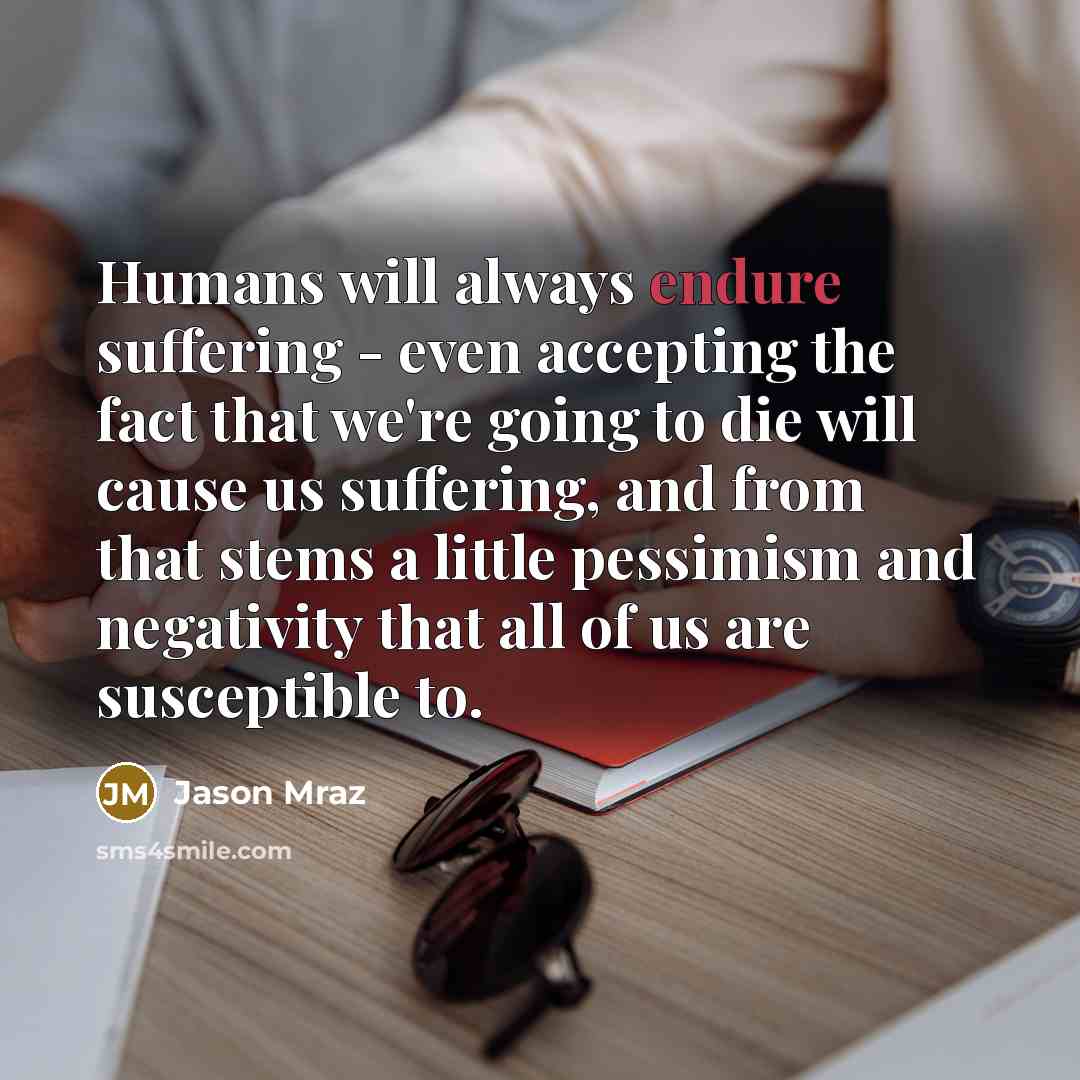 “Humans will always endure suffering - even accepting the fact that we're going to die will cause us suffering, and from that stems a little pessimism and negativity that all of us are susceptible to.” quote by Jason Mraz