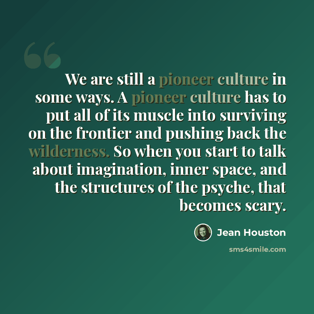 “We are still a pioneer culture in some ways. A pioneer culture has to put all of its muscle into surviving on the frontier and pushing back the wilderness. So when you start to talk about imagination, inner space, and the structures of the psyche, that becomes scary.” quote by Jean Houston