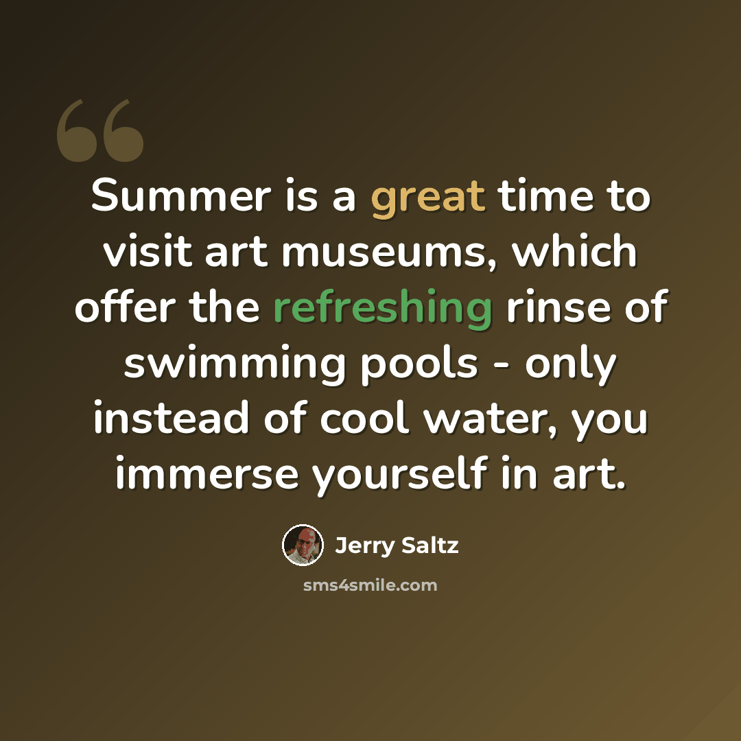 “Summer is a great time to visit art museums, which offer the refreshing rinse of swimming pools - only instead of cool water, you immerse yourself in art.” quote by Jerry Saltz