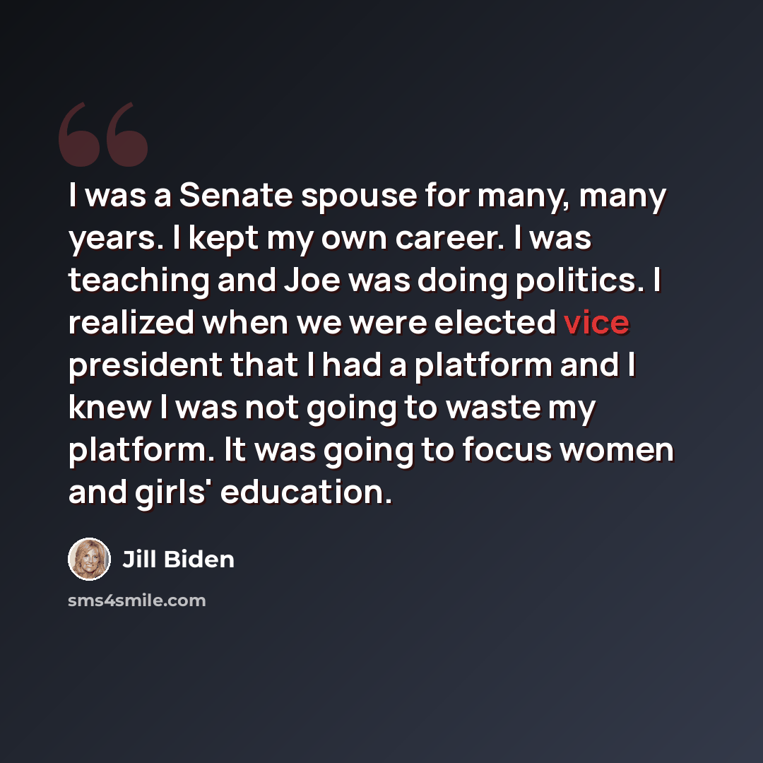 “I was a Senate spouse for many, many years. I kept my own career. I was teaching and Joe was doing politics. I realized when we were elected vice president that I had a platform and I knew I was not going to waste my platform. It was going to focus women and girls' education.” quote by Jill Biden