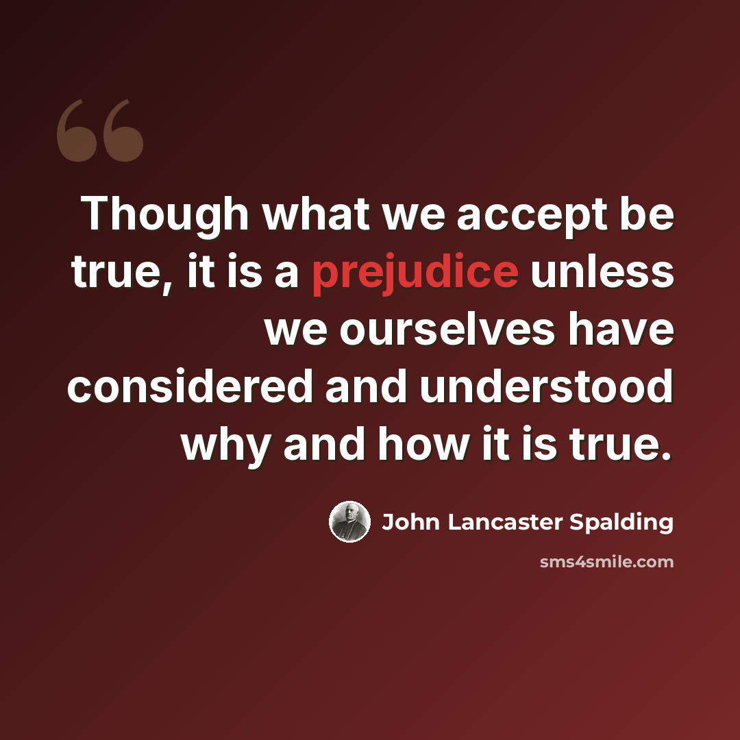 “Though what we accept be true, it is a prejudice unless we ourselves have considered and understood why and how it is true.” quote by John Lancaster Spalding