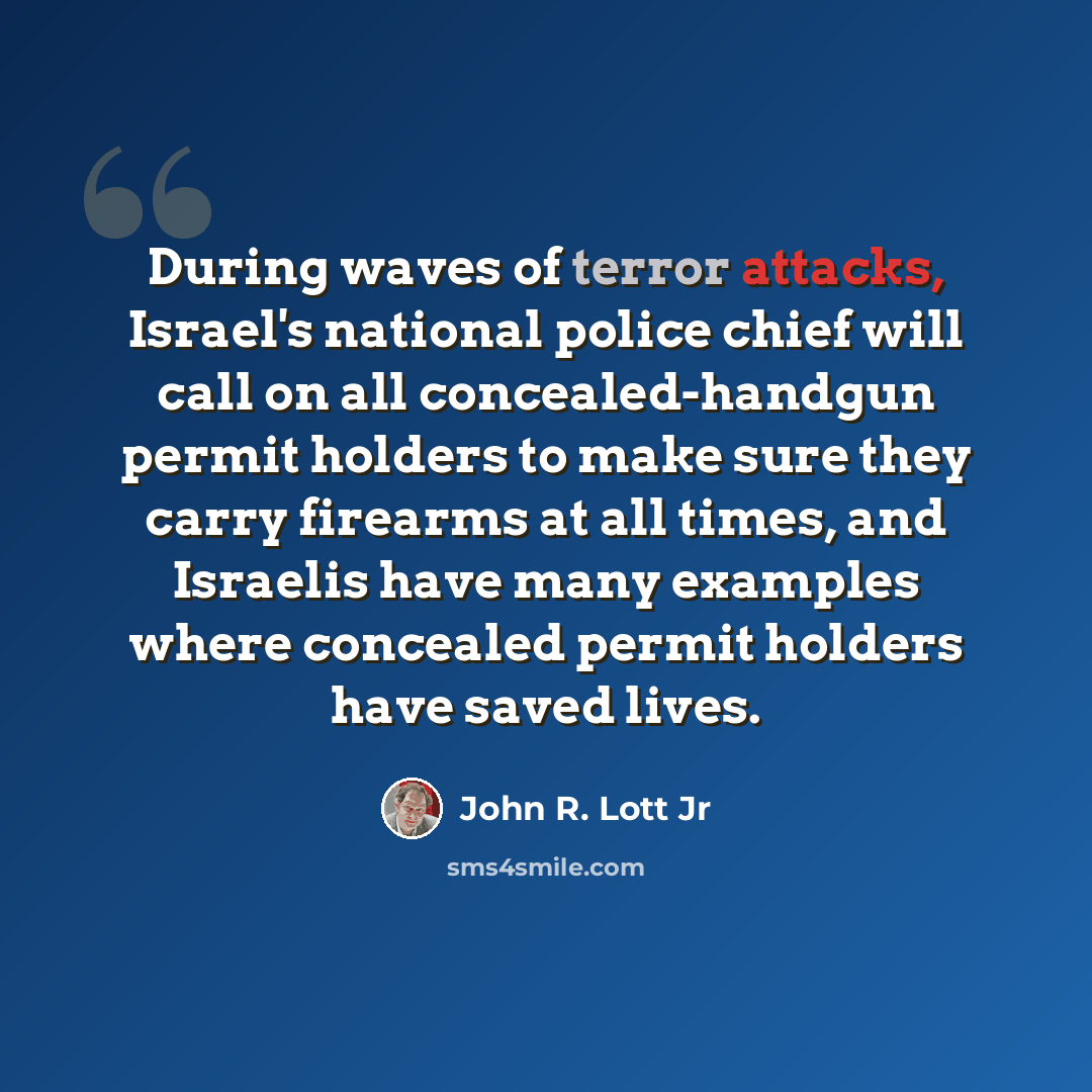 “During waves of terror attacks, Israel's national police chief will call on all concealed-handgun permit holders to make sure they carry firearms at all times, and Israelis have many examples where concealed permit holders have saved lives.” quote by John R. Lott Jr