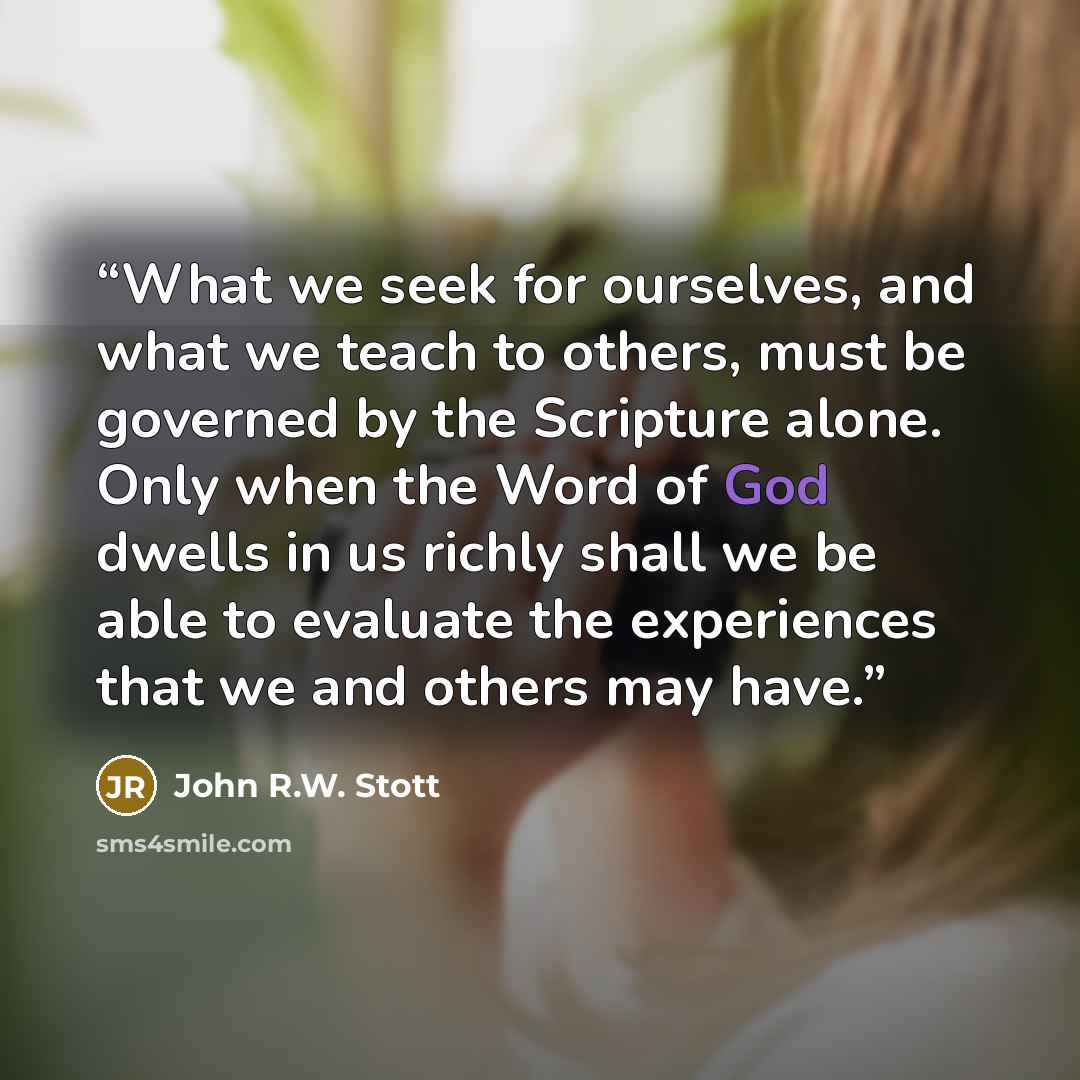 “What we seek for ourselves, and what we teach to others, must be governed by the Scripture alone. Only when the Word of God dwells in us richly shall we be able to evaluate the experiences that we and others may have.” quote by John R.W. Stott