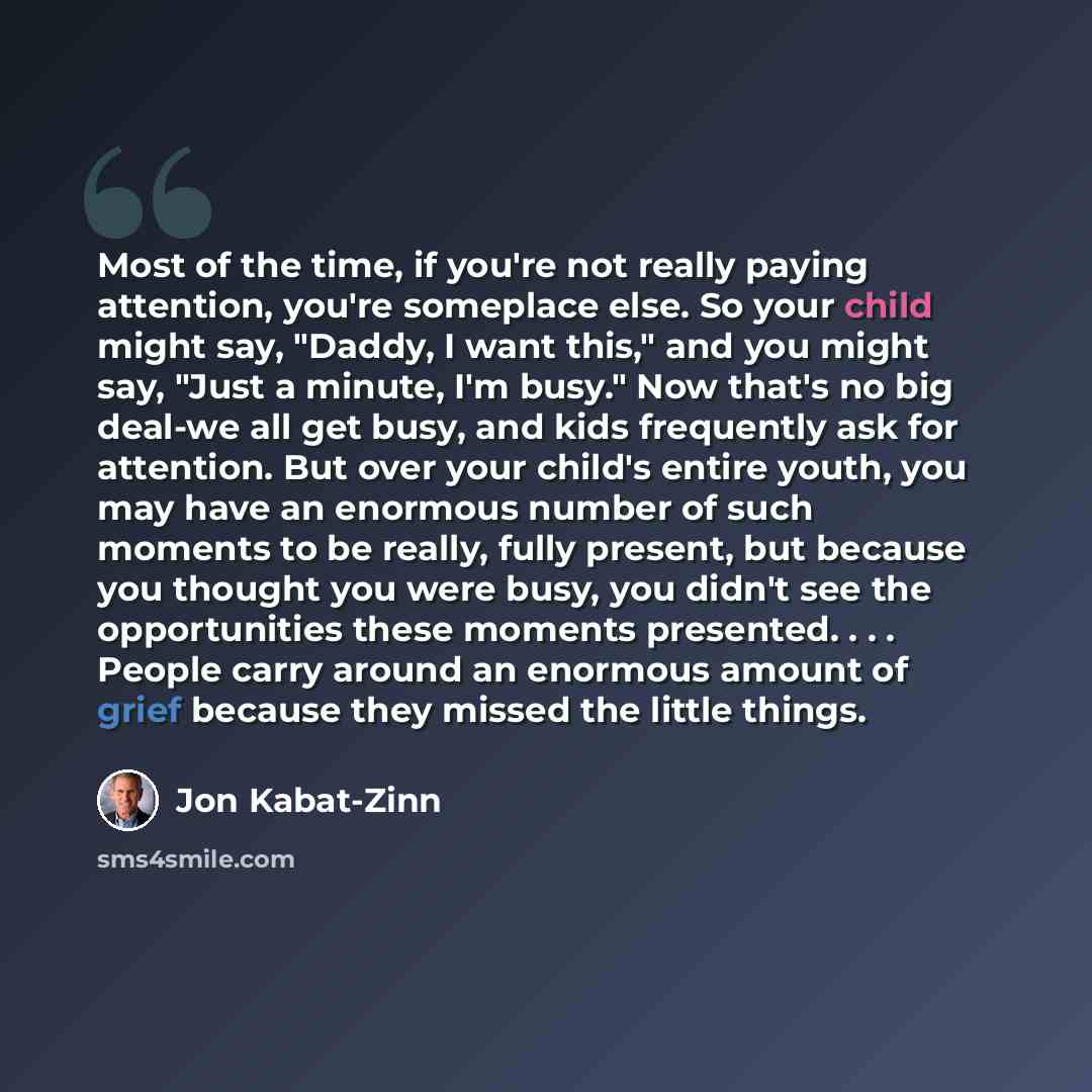 “Most of the time, if you're not really paying attention, you're someplace else. So your child might say, "Daddy, I want this," and you might say, "Just a minute, I'm busy." Now that's no big deal-we all get busy, and kids frequently ask for attention. But over your child's entire youth, you may…” quote by Jon Kabat-Zinn