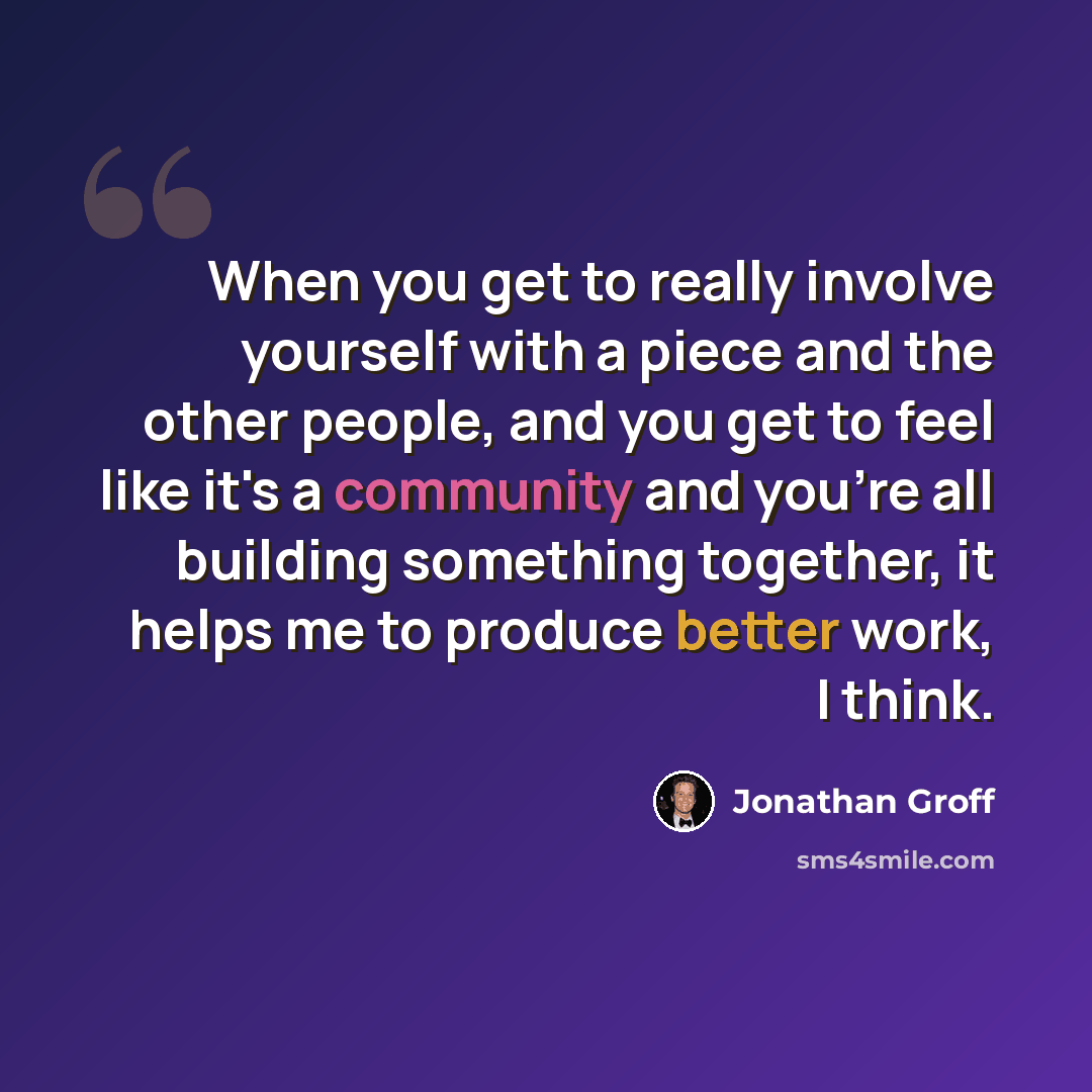 “When you get to really involve yourself with a piece and the other people, and you get to feel like it's a community and you're all building something together, it helps me to produce better work, I think.” quote by Jonathan Groff