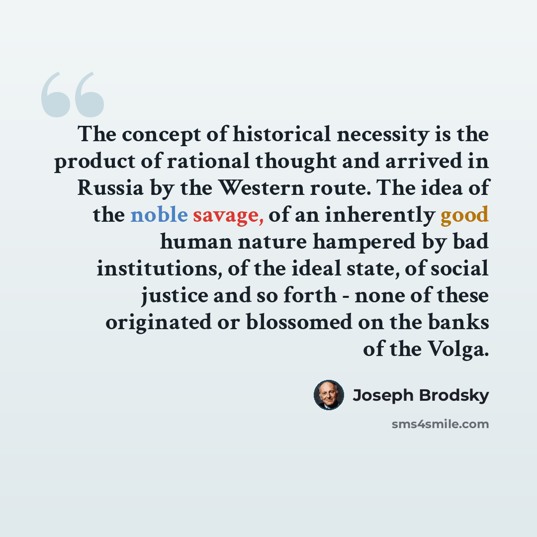“The concept of historical necessity is the product of rational thought and arrived in Russia by the Western route. The idea of the noble savage, of an inherently good human nature hampered by bad institutions, of the ideal state, of social justice and so forth - none of these originated or…” quote by Joseph Brodsky