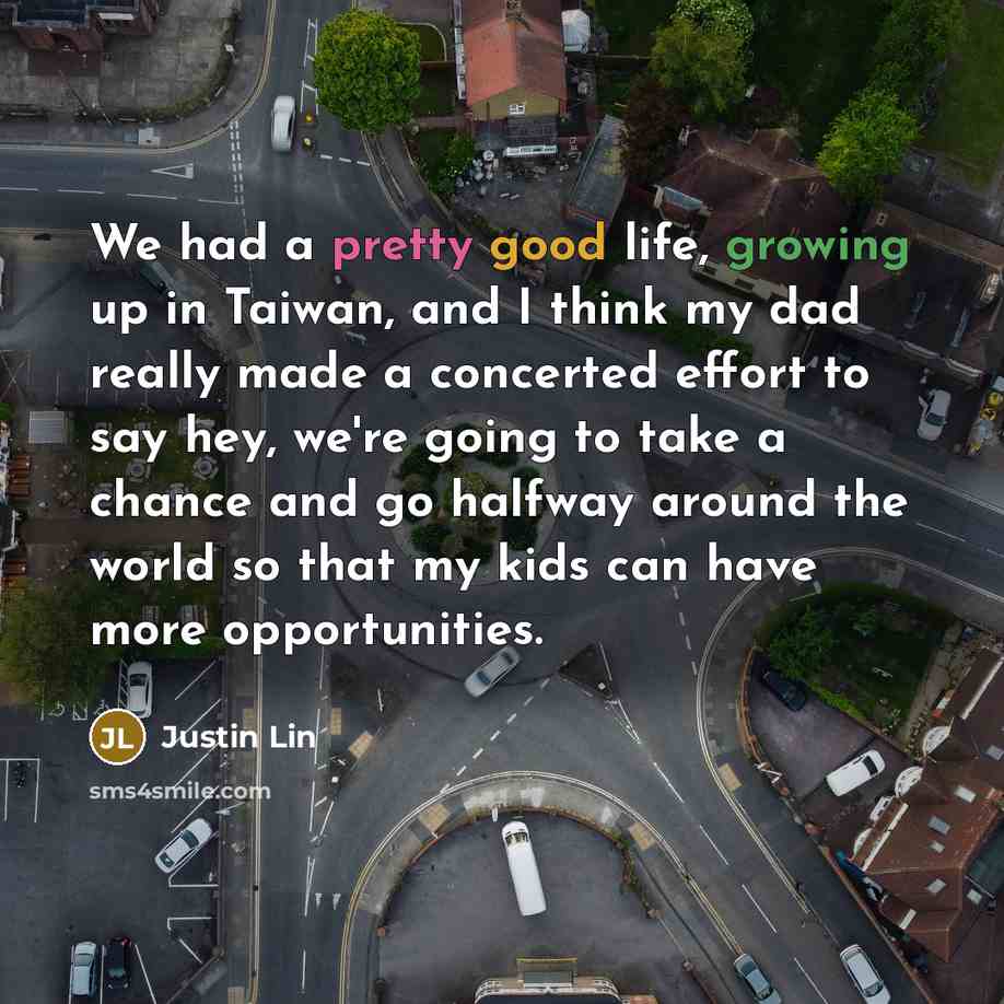 “We had a pretty good life, growing up in Taiwan, and I think my dad really made a concerted effort to say hey, we're going to take a chance and go halfway around the world so that my kids can have more opportunities.” quote by Justin Lin
