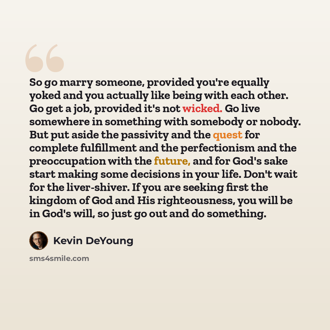 “So go marry someone, provided you're equally yoked and you actually like being with each other. Go get a job, provided it's not wicked. Go live somewhere in something with somebody or nobody. But put aside the passivity and the quest for complete fulfillment and the perfectionism and the…” quote by Kevin DeYoung