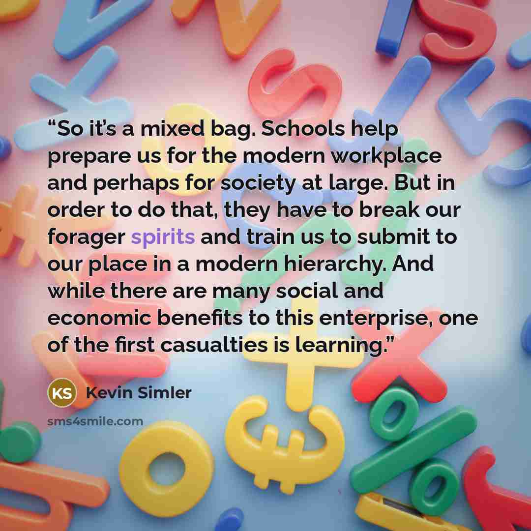 “So it’s a mixed bag. Schools help prepare us for the modern workplace and perhaps for society at large. But in order to do that, they have to break our forager spirits and train us to submit to our place in a modern hierarchy. And while there are many social and economic benefits to this…” quote by Kevin Simler