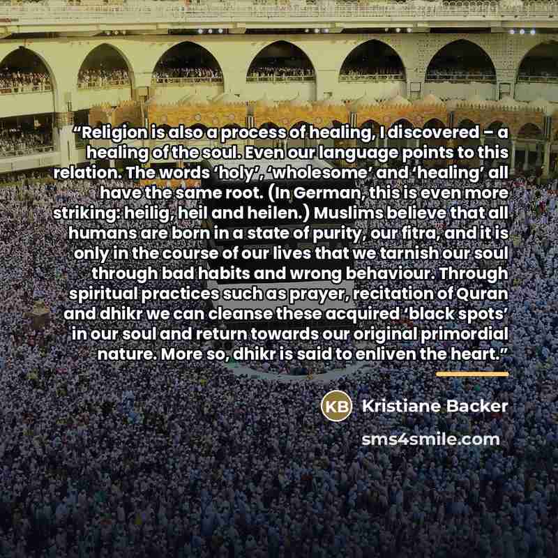 “Religion is also a process of healing, I discovered – a healing of the soul. Even our language points to this relation. The words ‘holy’, ‘wholesome’ and ‘healing’ all have the same root. (In German, this is even more striking: heilig, heil and heilen.) Muslims believe that all humans are born in…” quote by Kristiane Backer