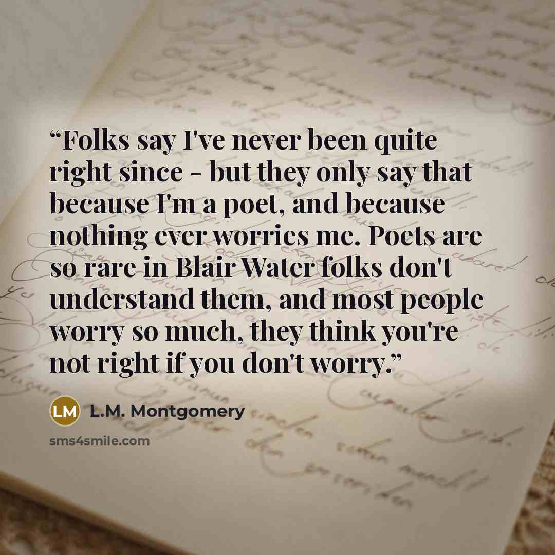 “Folks say I've never been quite right since - but they only say that because I'm a poet, and because nothing ever worries me. Poets are so rare in Blair Water folks don't understand them, and most people worry so much, they think you're not right if you don't worry.” quote by L.M. Montgomery
