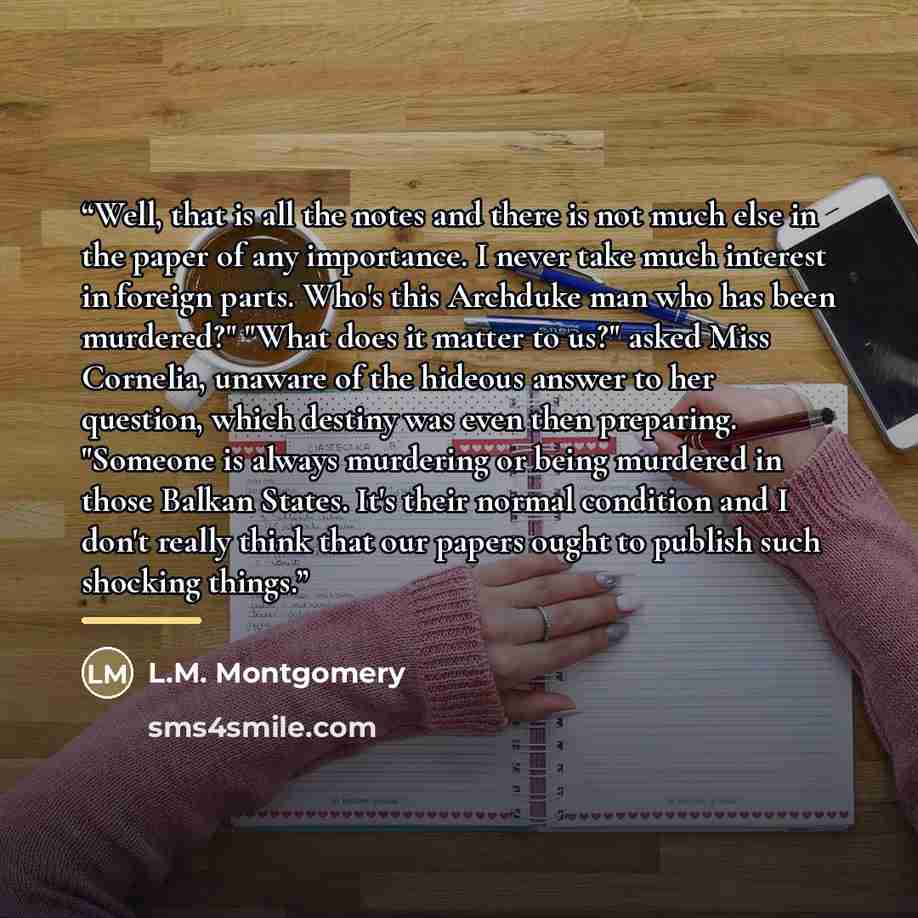 “Well, that is all the notes and there is not much else in the paper of any importance. I never take much interest in foreign parts. Who's this Archduke man who has been murdered?" "What does it matter to us?" asked Miss Cornelia, unaware of the hideous answer to her question, which destiny was…” quote by L.M. Montgomery