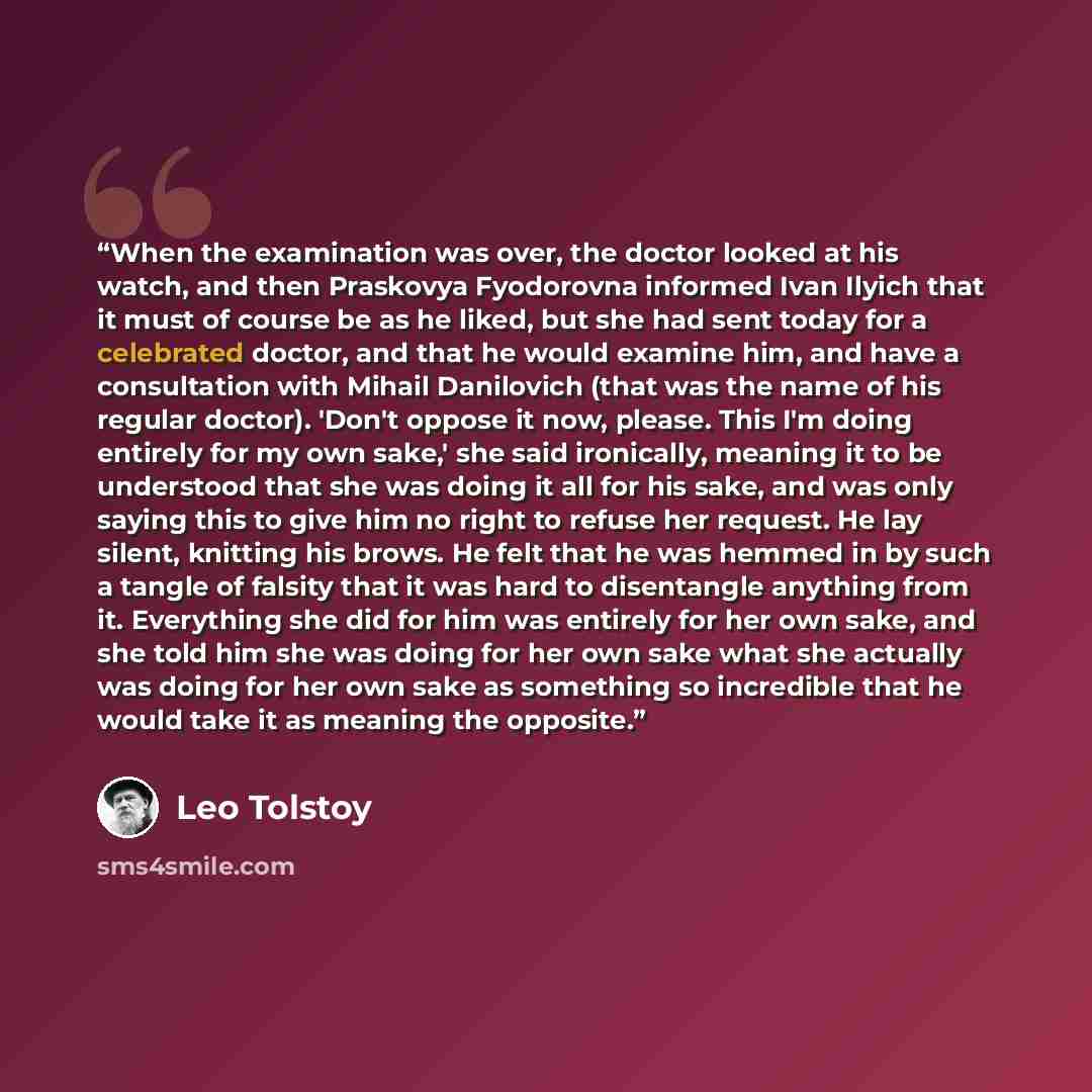“When the examination was over, the doctor looked at his watch, and then Praskovya Fyodorovna informed Ivan Ilyich that it must of course be as he liked, but she had sent today for a celebrated doctor, and that he would examine him, and have a consultation with Mihail Danilovich (that was the name…” quote by Leo Tolstoy