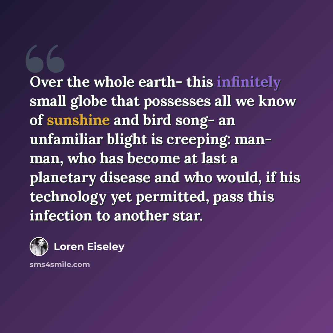 “Over the whole earth- this infinitely small globe that possesses all we know of sunshine and bird song- an unfamiliar blight is creeping: man- man, who has become at last a planetary disease and who would, if his technology yet permitted, pass this infection to another star.” quote by Loren Eiseley