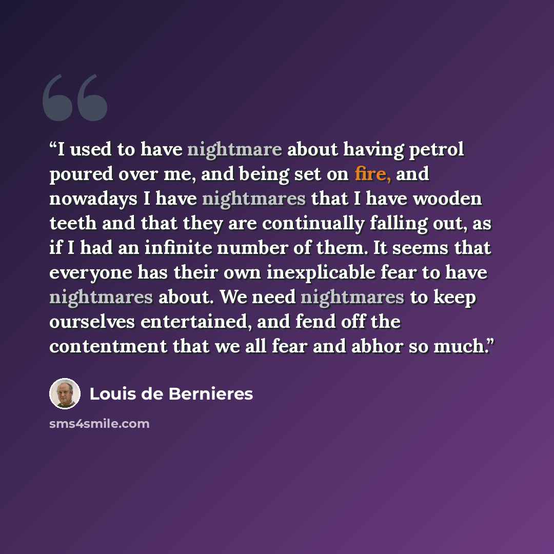 “I used to have nightmare about having petrol poured over me, and being set on fire, and nowadays I have nightmares that I have wooden teeth and that they are continually falling out, as if I had an infinite number of them. It seems that everyone has their own inexplicable fear to have nightmares…” quote by Louis de Bernieres