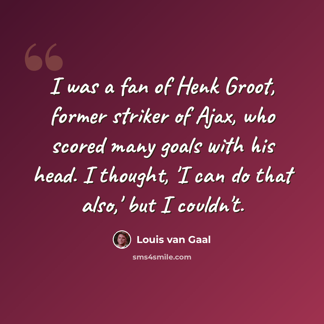 “I was a fan of Henk Groot, former striker of Ajax, who scored many goals with his head. I thought, 'I can do that also,' but I couldn't.” quote by Louis van Gaal