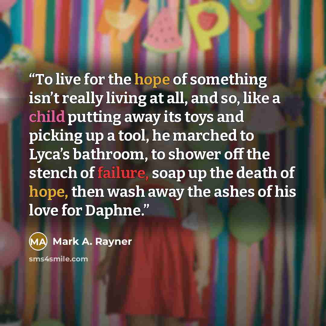 “To live for the hope of something isn’t really living at all, and so, like a child putting away its toys and picking up a tool, he marched to Lyca’s bathroom, to shower off the stench of failure, soap up the death of hope, then wash away the ashes of his love for Daphne.” quote by Mark A. Rayner