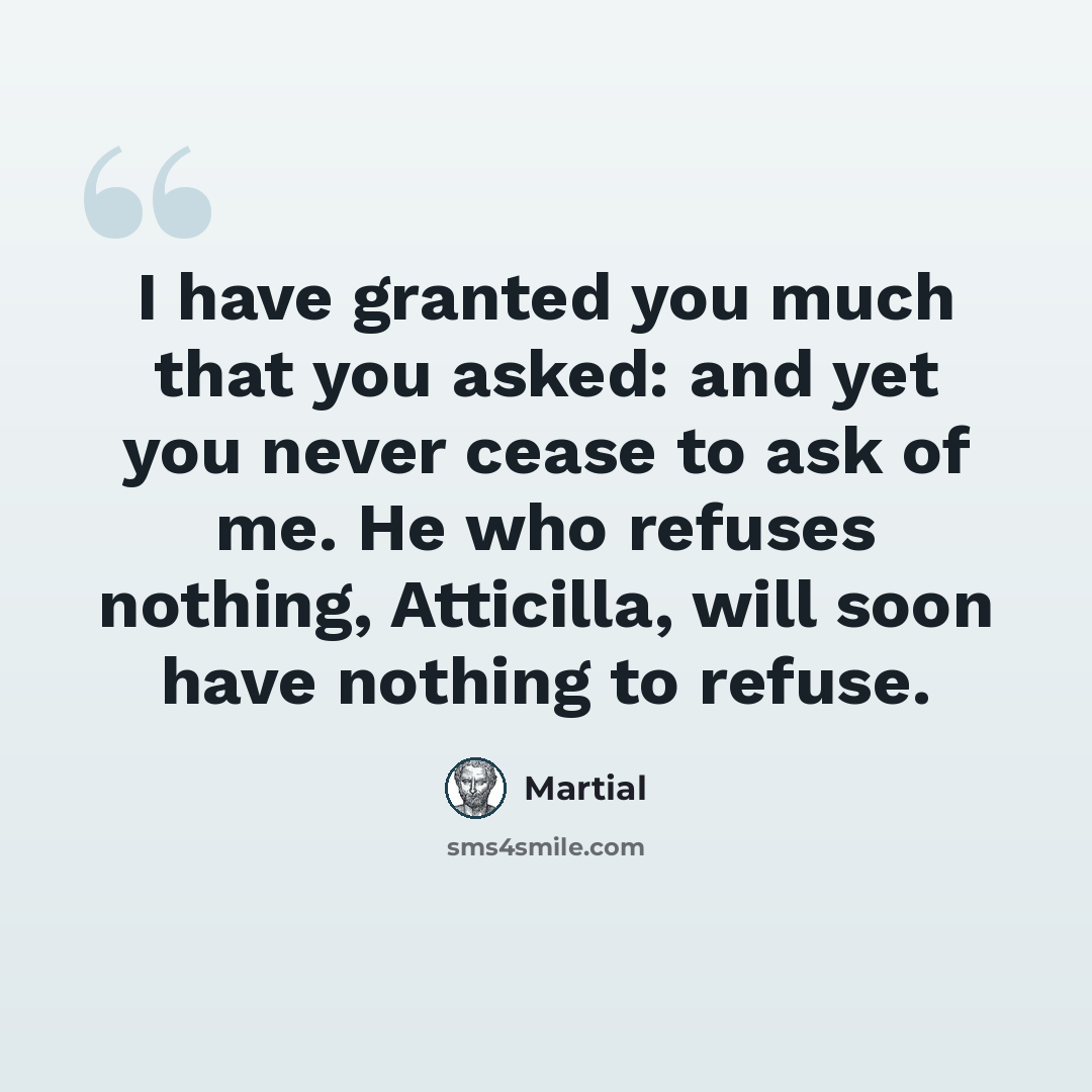 “I have granted you much that you asked: and yet you never cease to ask of me. He who refuses nothing, Atticilla, will soon have nothing to refuse.” quote by Martial